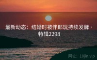 最新动态：结婚时被伴郎玩持续发酵 · 特辑2298