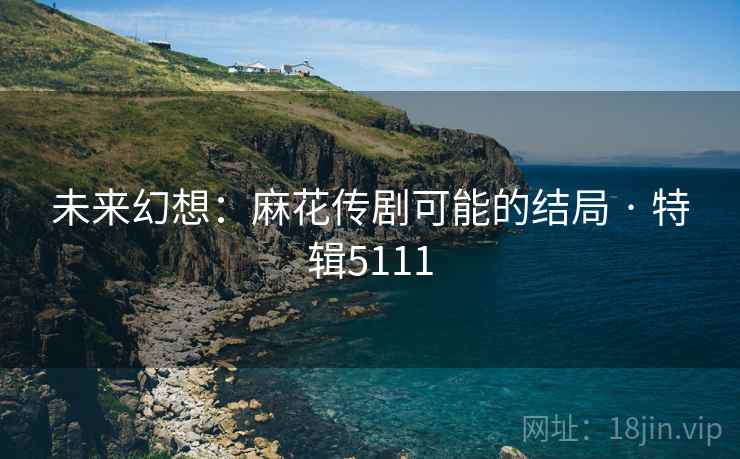 未来幻想：麻花传剧可能的结局 · 特辑5111