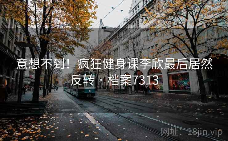 意想不到！疯狂健身课李欣最后居然反转 · 档案7313