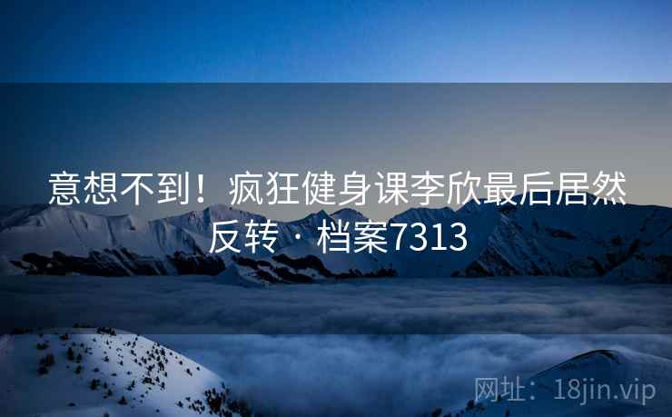 意想不到！疯狂健身课李欣最后居然反转 · 档案7313