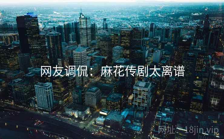 网友调侃：麻花传剧太离谱