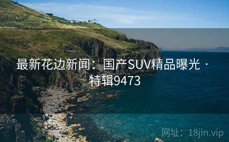 最新花边新闻:国产SUV精品曝光 · 特辑9473 最新花边新闻:国产SUV精品曝光 · 特辑9473