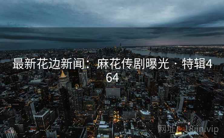 最新花边新闻:麻花传剧曝光 · 特辑464 最新花边新闻:麻花传剧曝光 · 特辑464