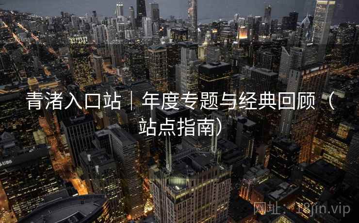 青渚入口站|年度专题与经典回顾(站点指南) 青渚入口站|年度专题与经典回顾(站点指南)