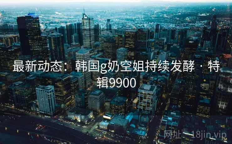 最新动态:韩国g奶空姐持续发酵 · 特辑9900 最新动态:韩国g奶空姐持续发酵 · 特辑9900