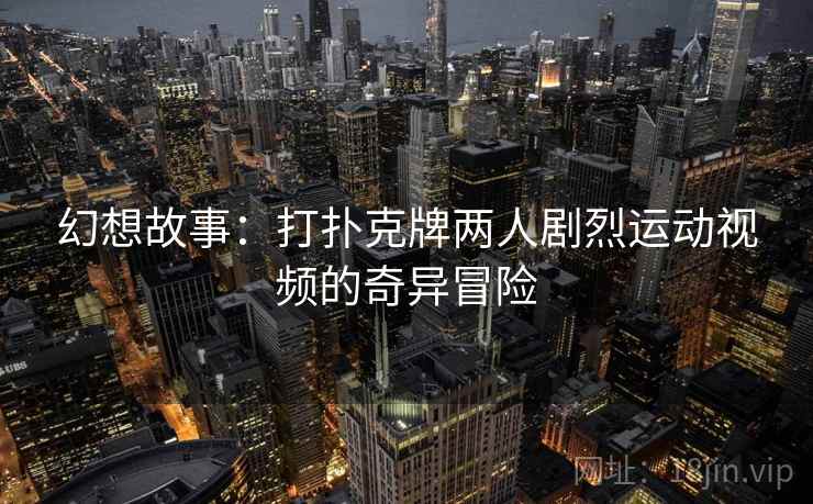 幻想故事:打扑克牌两人剧烈运动视频的奇异冒险 幻想故事:打扑克牌两人剧烈运动视频的奇异冒险