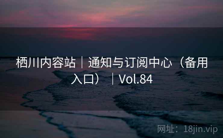 栖川内容站|通知与订阅中心(备用入口)|Vol.84 栖川内容站|通知与订阅中心(备用入口)|Vol.84