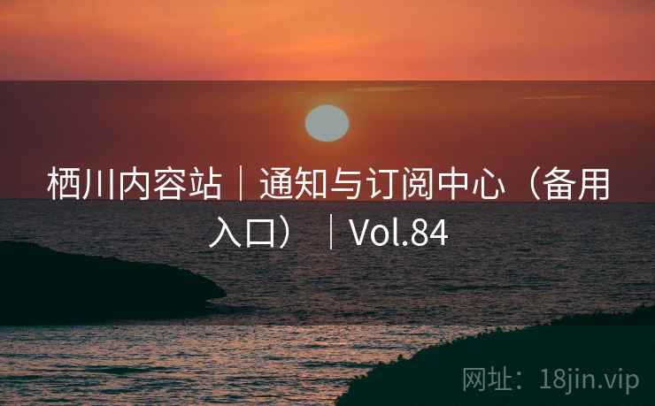 栖川内容站|通知与订阅中心(备用入口)|Vol.84 栖川内容站|通知与订阅中心(备用入口)|Vol.84