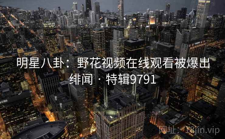 明星八卦:野花视频在线观看被爆出绯闻 · 特辑9791 明星八卦:野花视频在线观看被爆出绯闻 · 特辑9791